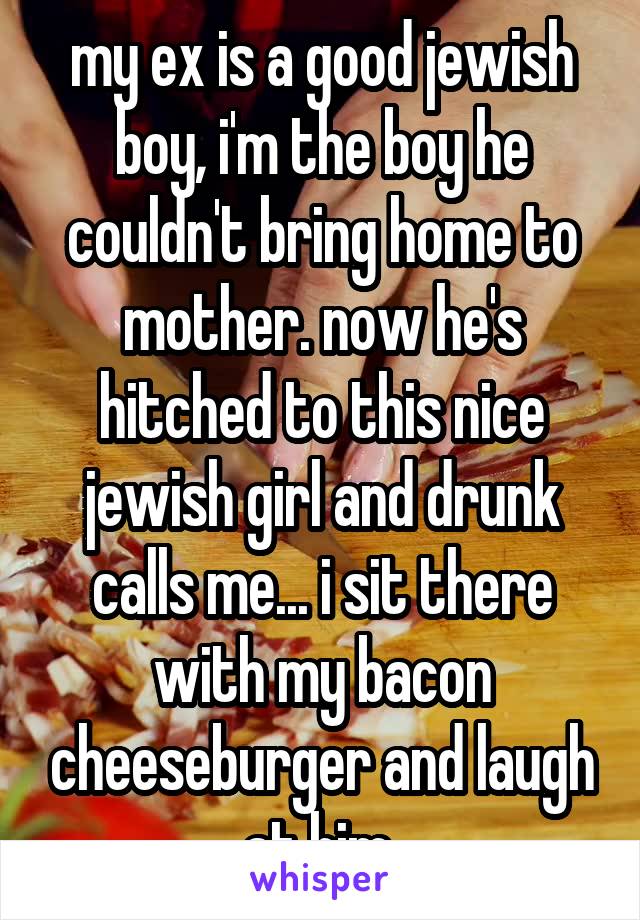 my ex is a good jewish boy, i'm the boy he couldn't bring home to mother. now he's hitched to this nice jewish girl and drunk calls me... i sit there with my bacon cheeseburger and laugh at him 