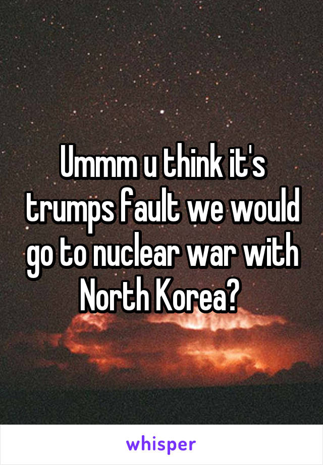 Ummm u think it's trumps fault we would go to nuclear war with North Korea? 