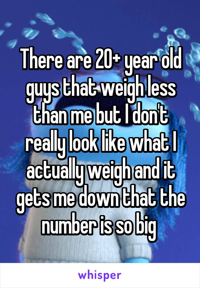 There are 20+ year old guys that weigh less than me but I don't really look like what I actually weigh and it gets me down that the number is so big 
