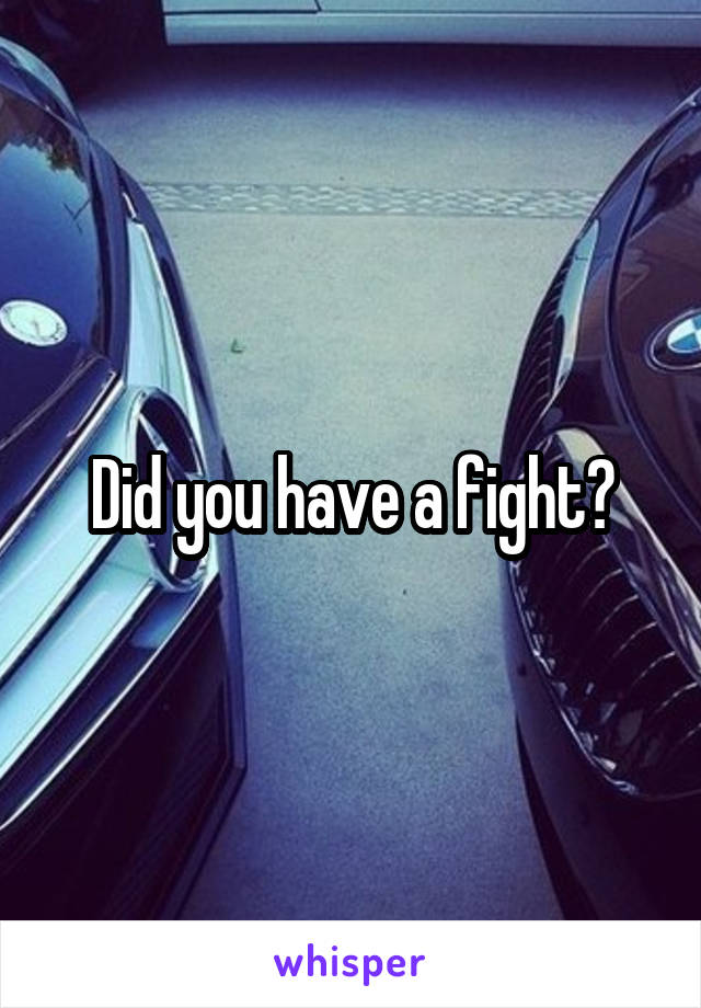 Did you have a fight?