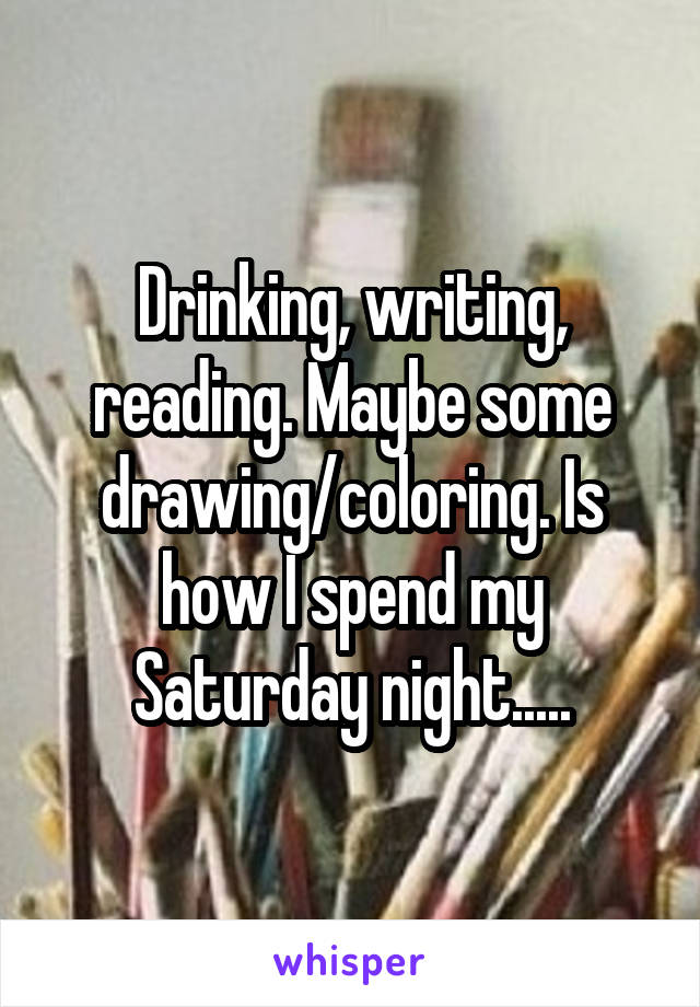 Drinking, writing, reading. Maybe some drawing/coloring. Is how I spend my Saturday night.....