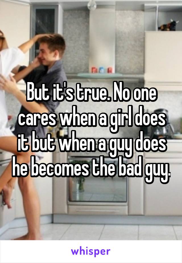 But it's true. No one cares when a girl does it but when a guy does he becomes the bad guy.