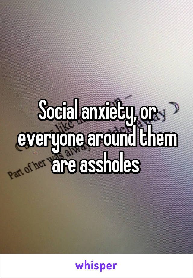 Social anxiety, or everyone around them are assholes 