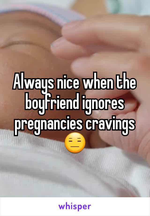 Always nice when the boyfriend ignores pregnancies cravings 😑