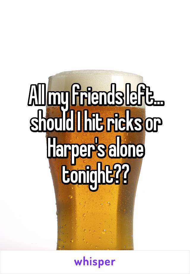 All my friends left... should I hit ricks or Harper's alone tonight??