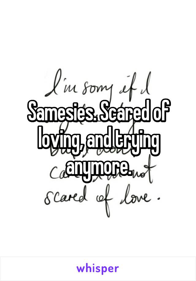Samesies. Scared of loving, and trying anymore.