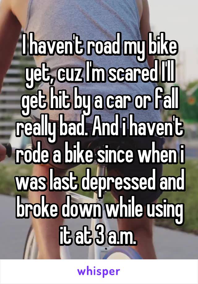 I haven't road my bike yet, cuz I'm scared I'll get hit by a car or fall really bad. And i haven't rode a bike since when i was last depressed and broke down while using it at 3 a.m. 
