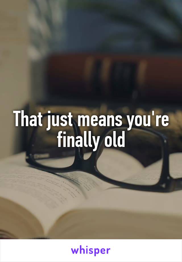 That just means you're finally old