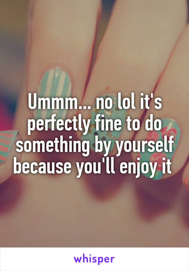 Ummm... no lol it's perfectly fine to do something by yourself because you'll enjoy it 