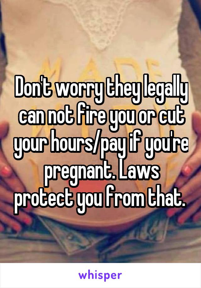 Don't worry they legally can not fire you or cut your hours/pay if you're pregnant. Laws protect you from that. 