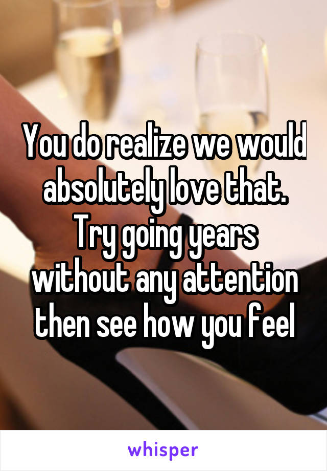 You do realize we would absolutely love that. Try going years without any attention then see how you feel
