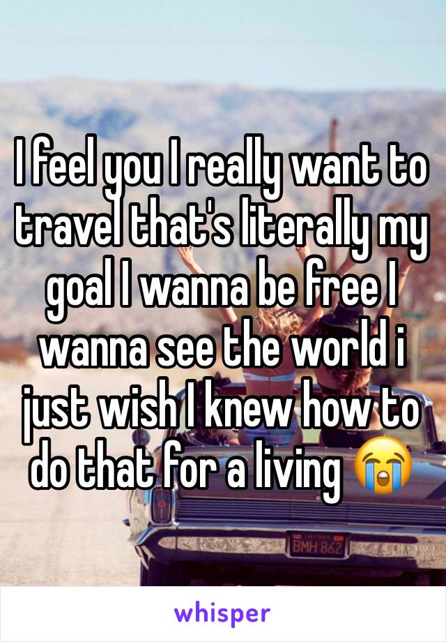 I feel you I really want to travel that's literally my goal I wanna be free I wanna see the world i just wish I knew how to do that for a living 😭