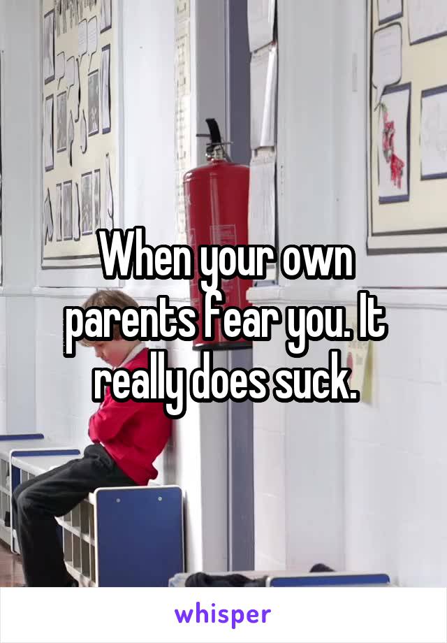 When your own parents fear you. It really does suck.