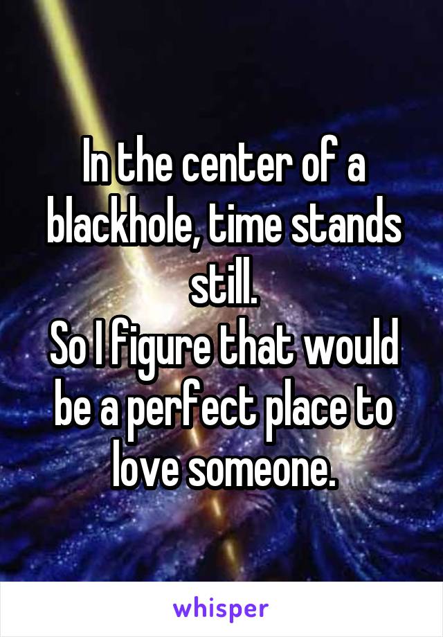 In the center of a blackhole, time stands still.
So I figure that would be a perfect place to love someone.