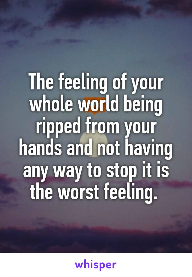 The feeling of your whole world being ripped from your hands and not having any way to stop it is the worst feeling. 