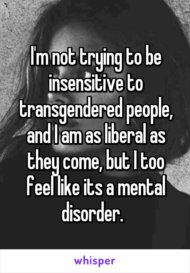 I'm not trying to be insensitive to transgendered people, and I am as liberal as they come, but I too feel like its a mental disorder.  