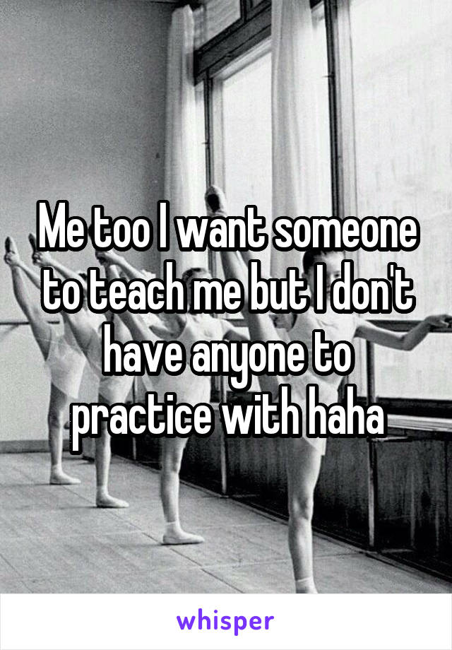 Me too I want someone to teach me but I don't have anyone to practice with haha