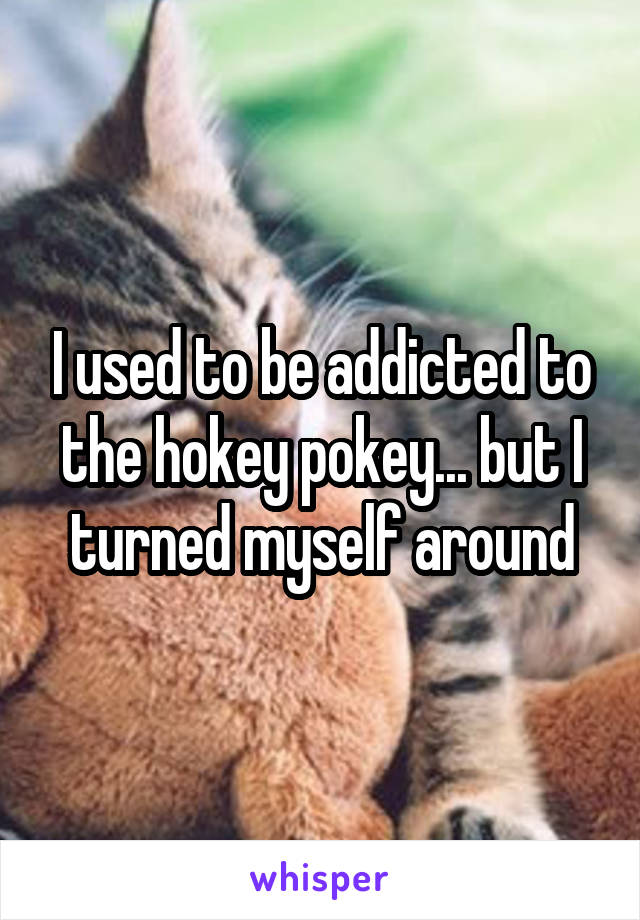 I used to be addicted to the hokey pokey... but I turned myself around