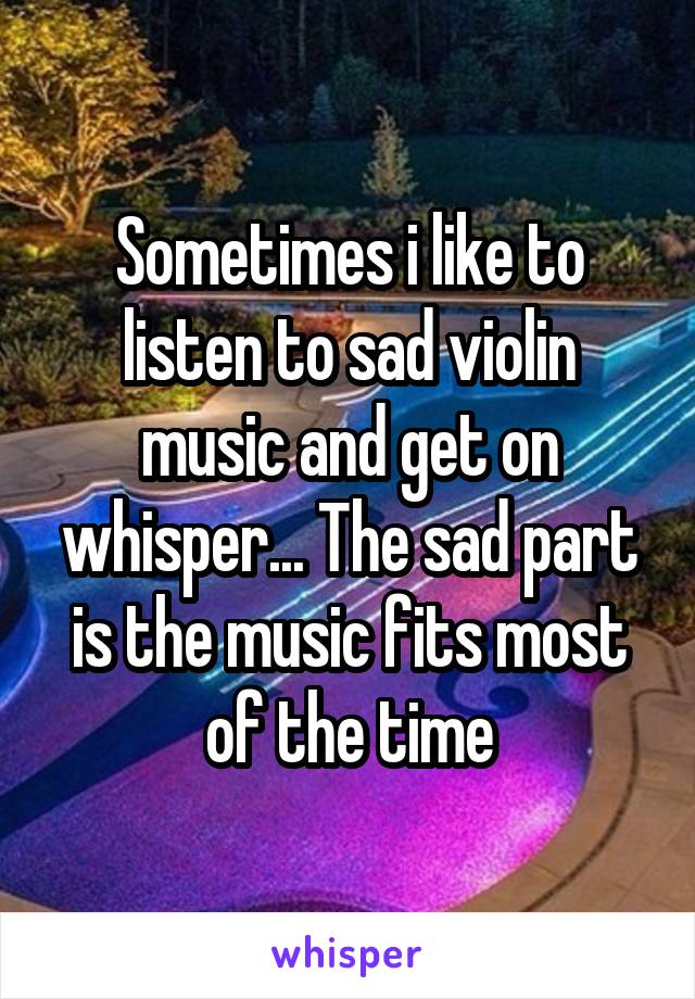 Sometimes i like to listen to sad violin music and get on whisper... The sad part is the music fits most of the time