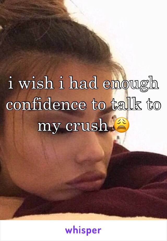 i wish i had enough confidence to talk to my crush 😩