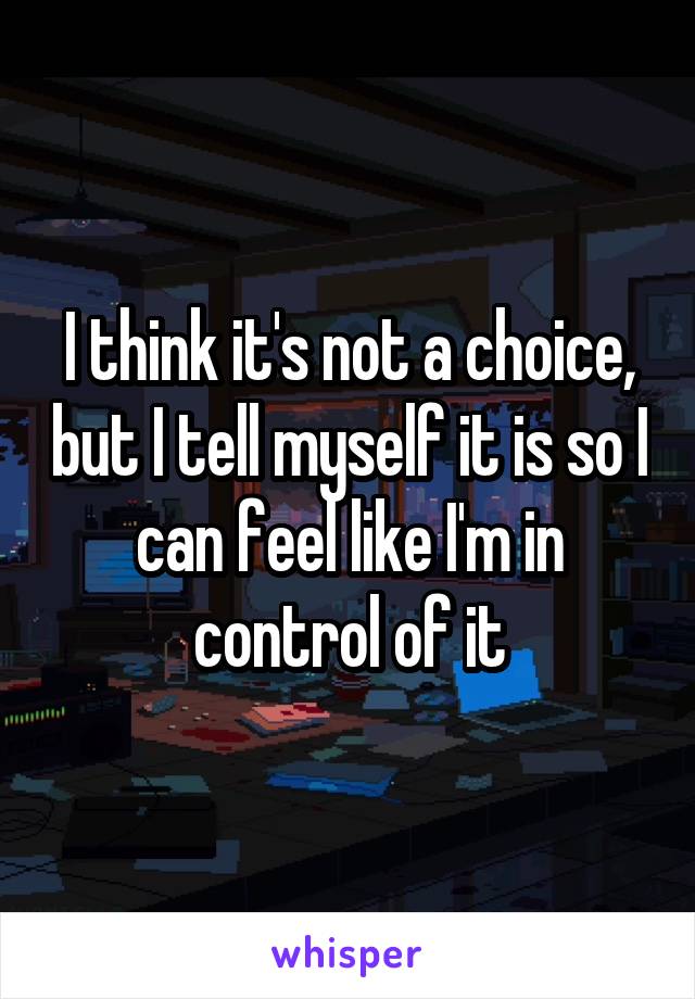 I think it's not a choice, but I tell myself it is so I can feel like I'm in control of it