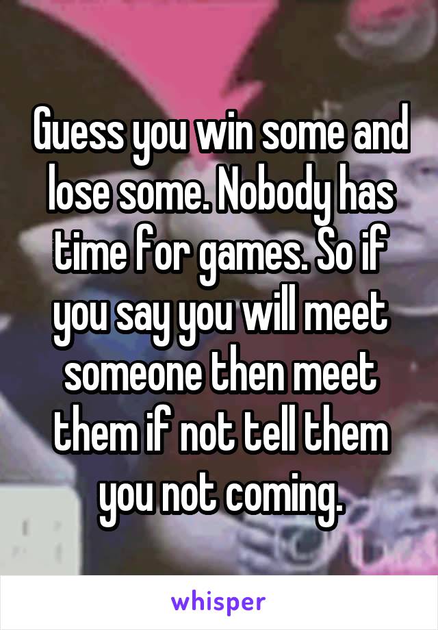 Guess you win some and lose some. Nobody has time for games. So if you say you will meet someone then meet them if not tell them you not coming.