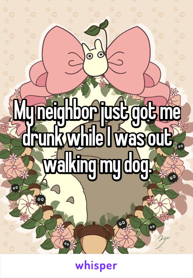 My neighbor just got me drunk while I was out walking my dog.