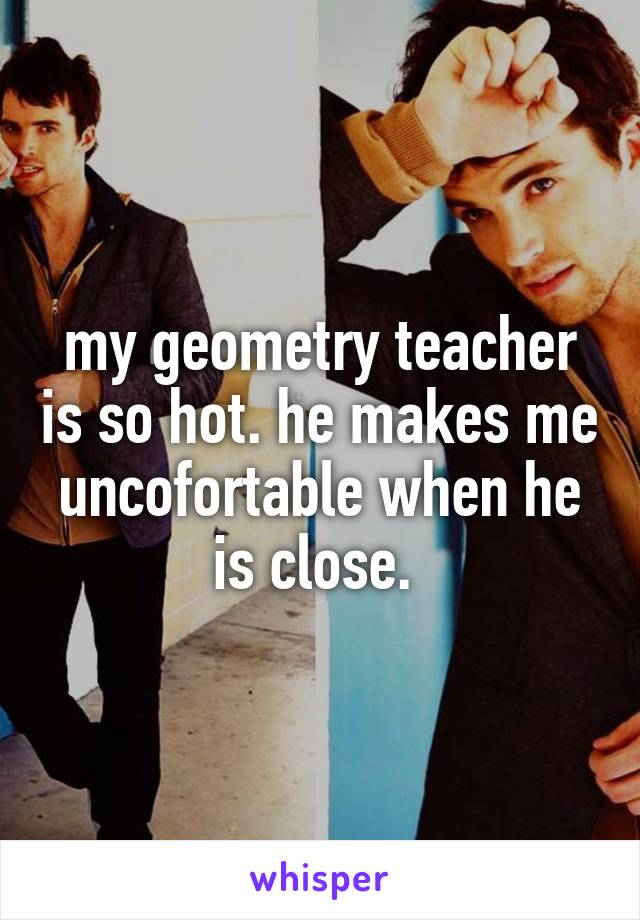 my geometry teacher is so hot. he makes me uncofortable when he is close. 