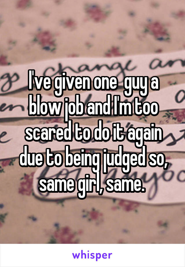 I've given one  guy a blow job and I'm too scared to do it again due to being judged so, same girl, same. 