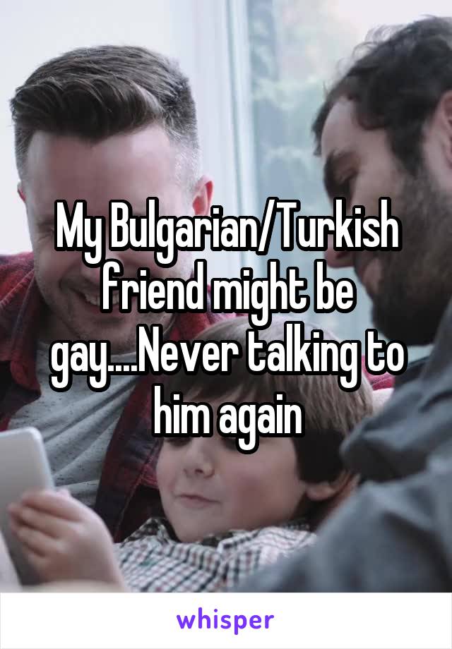 My Bulgarian/Turkish friend might be gay....Never talking to him again