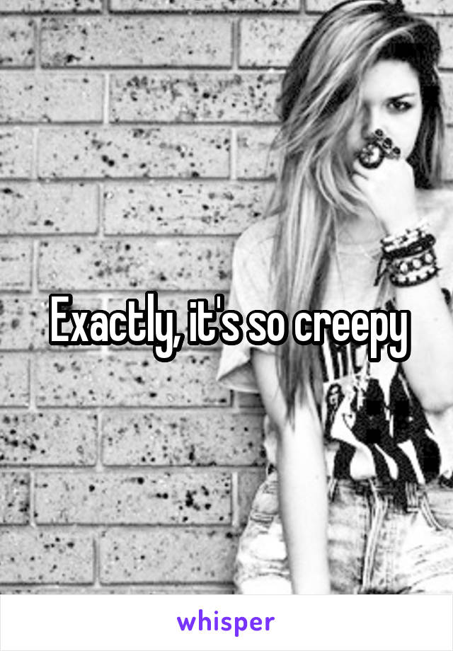 Exactly, it's so creepy