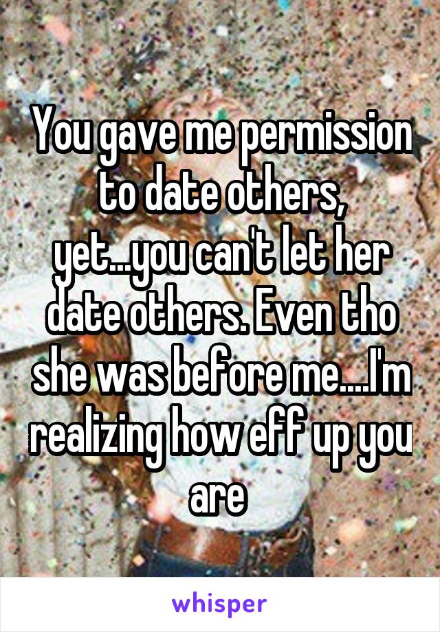 You gave me permission to date others, yet...you can't let her date others. Even tho she was before me....I'm realizing how eff up you are 