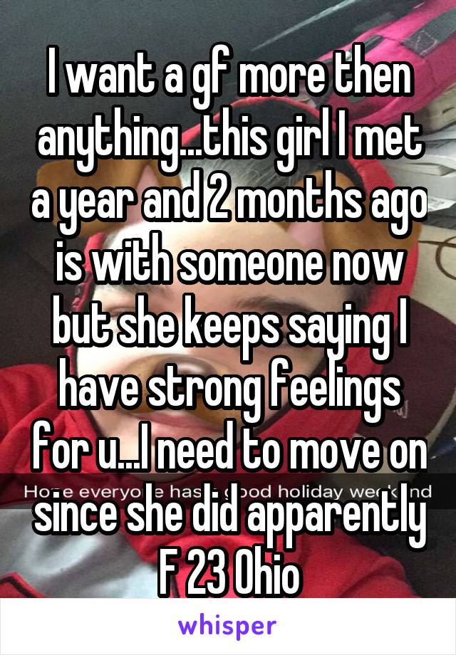 I want a gf more then anything...this girl I met a year and 2 months ago is with someone now but she keeps saying I have strong feelings for u...I need to move on since she did apparently
F 23 Ohio