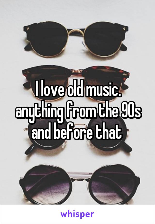 I love old music. anything from the 90s and before that 