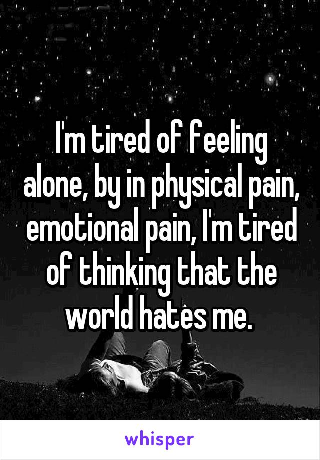 I'm tired of feeling alone, by in physical pain, emotional pain, I'm tired of thinking that the world hates me. 