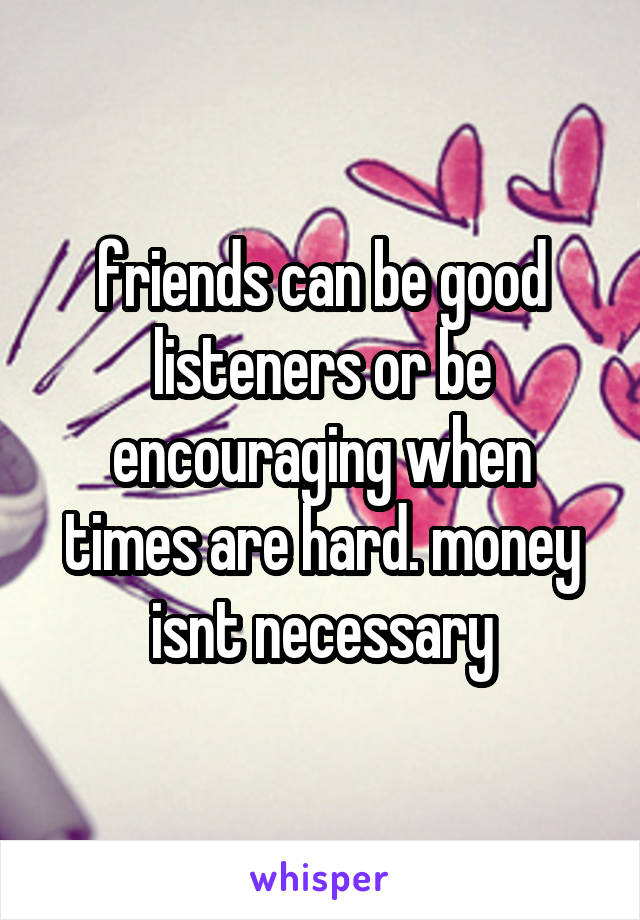 friends can be good listeners or be encouraging when times are hard. money isnt necessary