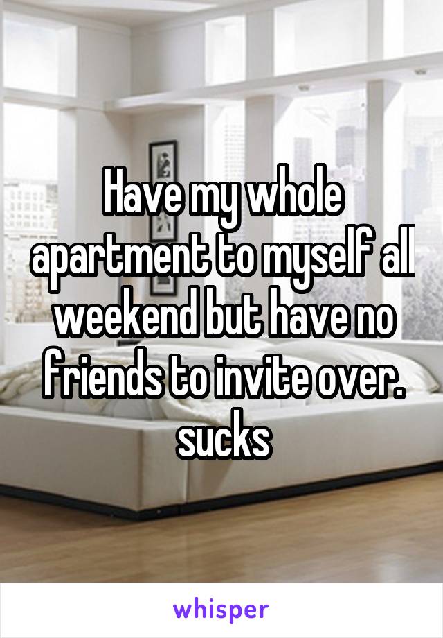 Have my whole apartment to myself all weekend but have no friends to invite over. sucks