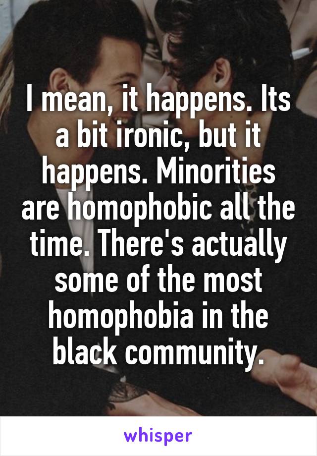 I mean, it happens. Its a bit ironic, but it happens. Minorities are homophobic all the time. There's actually some of the most homophobia in the black community.