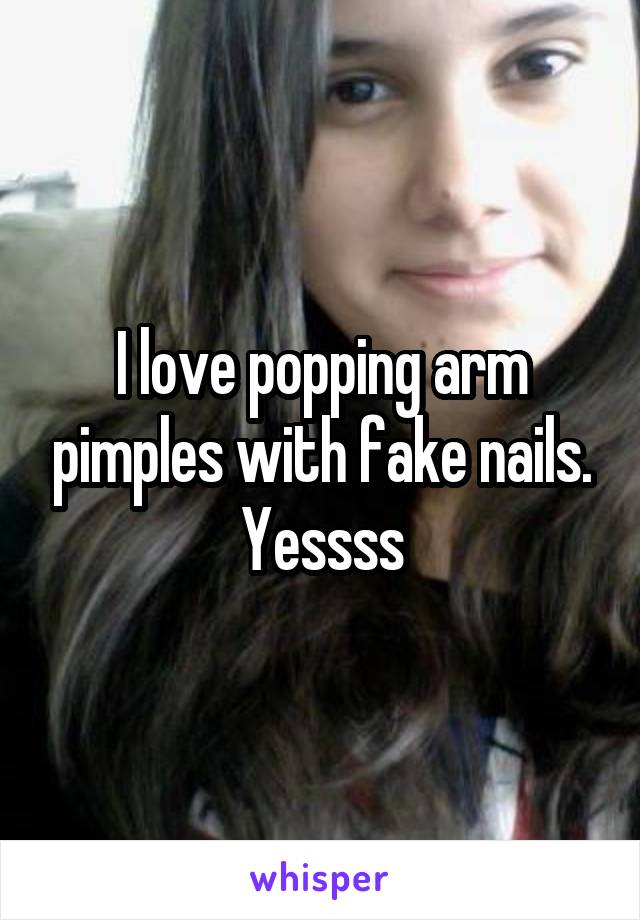 I love popping arm pimples with fake nails. Yessss