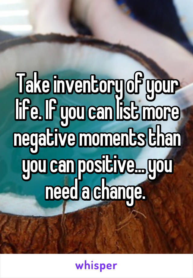 Take inventory of your life. If you can list more negative moments than you can positive... you need a change. 