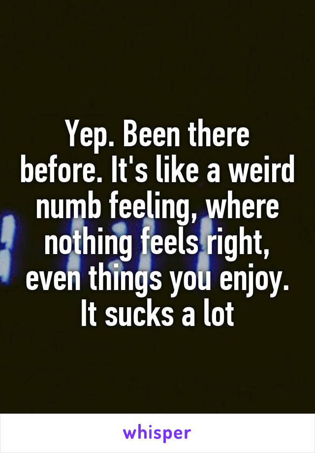 Yep. Been there before. It's like a weird numb feeling, where nothing feels right, even things you enjoy. It sucks a lot