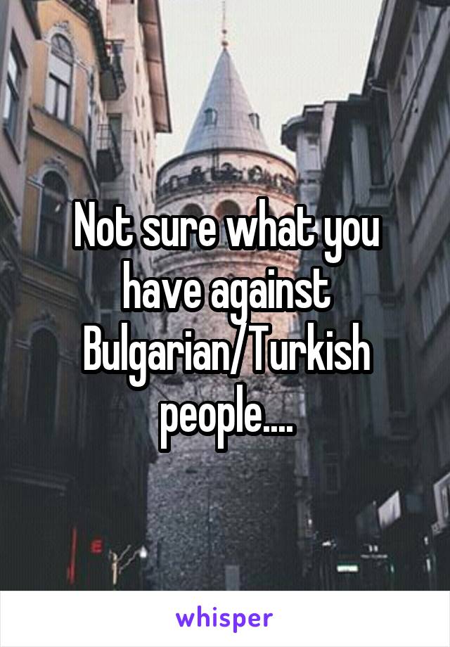 Not sure what you have against Bulgarian/Turkish people....