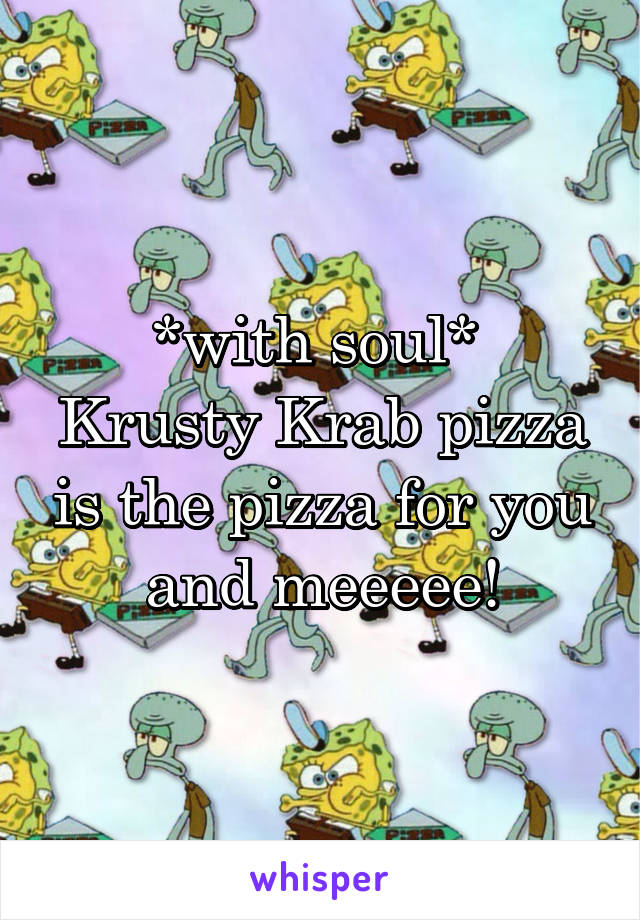 *with soul* 
Krusty Krab pizza is the pizza for you and meeeee!