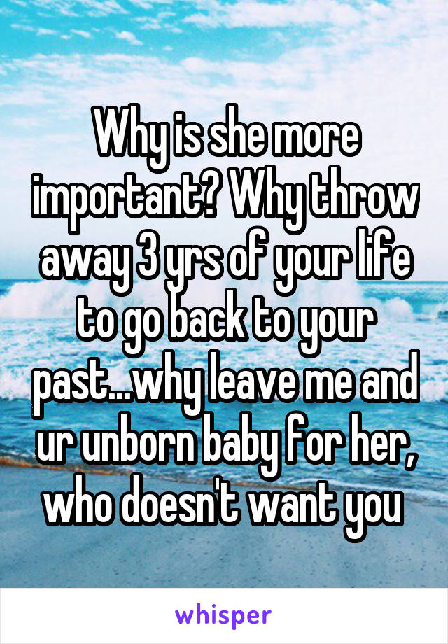 Why is she more important? Why throw away 3 yrs of your life to go back to your past...why leave me and ur unborn baby for her, who doesn't want you 