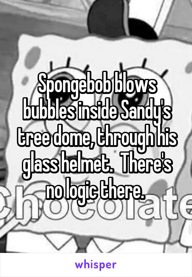Spongebob blows bubbles inside Sandy's tree dome, through his glass helmet.  There's no logic there. 