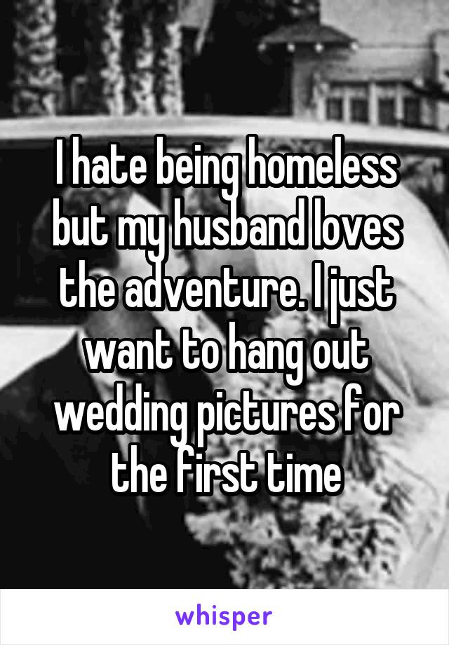 I hate being homeless but my husband loves the adventure. I just want to hang out wedding pictures for the first time