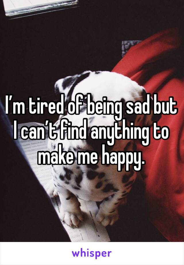 I’m tired of being sad but I can’t find anything to make me happy. 