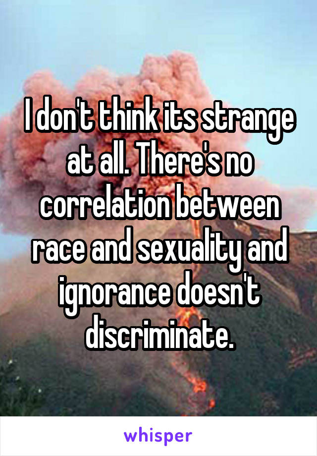 I don't think its strange at all. There's no correlation between race and sexuality and ignorance doesn't discriminate.