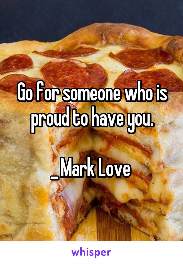 Go for someone who is proud to have you.

_ Mark Love 