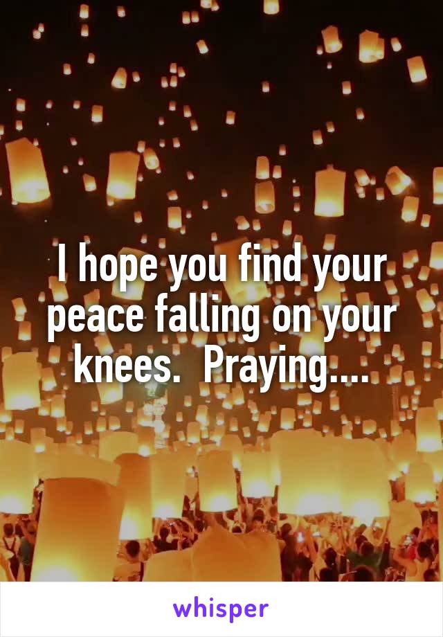 I hope you find your peace falling on your knees.  Praying....